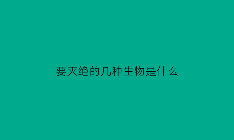 要灭绝的几种生物是什么(要灭绝的几种生物是什么生物)