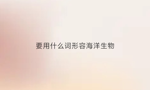要用什么词形容海洋生物(要用什么词形容海洋生物的特点)
