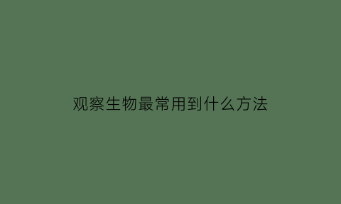 观察生物最常用到什么方法(观察的生物)