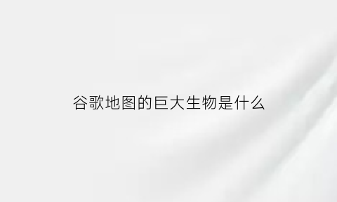 谷歌地图的巨大生物是什么(谷歌地图发现的巨大神秘生物)
