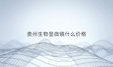 贵州生物显微镜什么价格(生物显微镜生产厂家及价格)