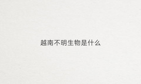 越南不明生物是什么(越南发现变种)