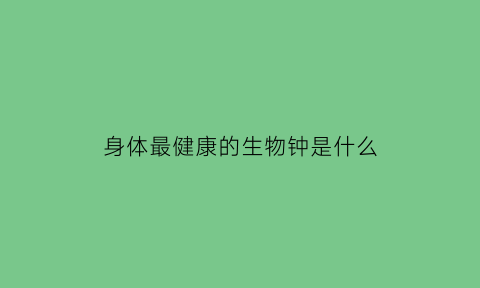 身体最健康的生物钟是什么(身体最健康的生肖)