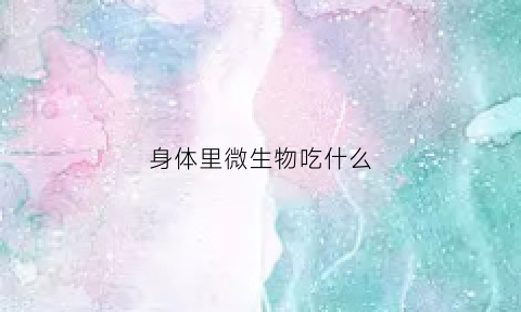 身体里微生物吃什么(身体里的微生物指的是什么)