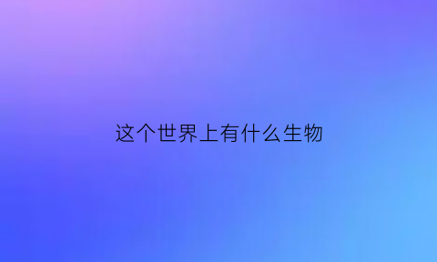 这个世界上有什么生物(世界上的生物有哪些种类)