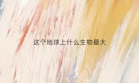 这个地球上什么生物最大(迄今为止地球上最大的生物)