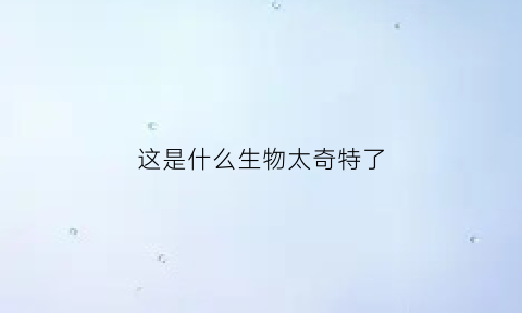 这是什么生物太奇特了(这种生物真是太神奇了)