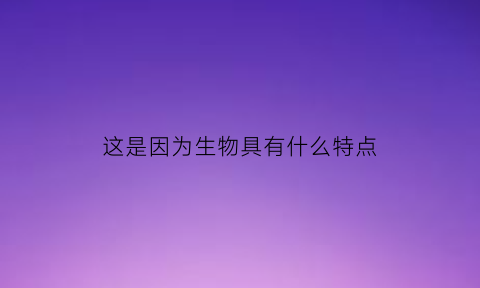 这是因为生物具有什么特点(这是因为生物具有什么特点呢)