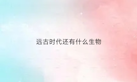 远古时代还有什么生物