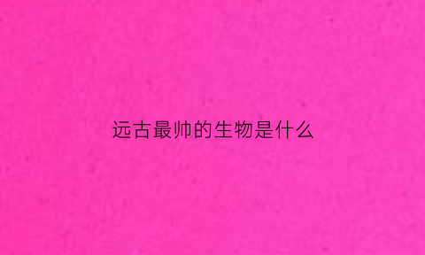 远古最帅的生物是什么(远古最帅的生物是什么生物)