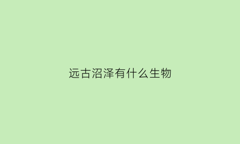 远古沼泽有什么生物(远古沼泽有什么生物存活)