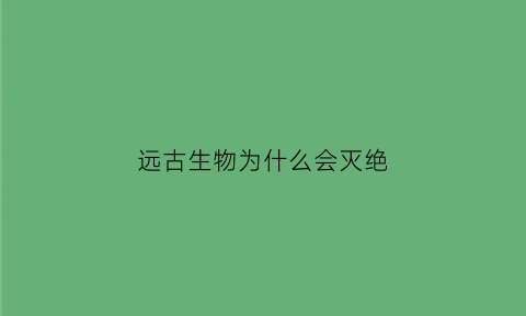远古生物为什么会灭绝(远古生物为什么灭绝了)