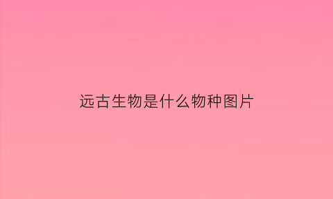 远古生物是什么物种图片(远古生物是什么物种图片)
