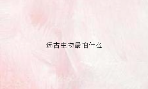 远古生物最怕什么(远古生物最怕什么动物)