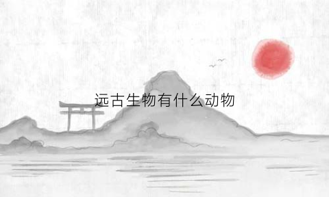 远古生物有什么动物(远古生物有哪些)
