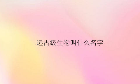 远古级生物叫什么名字(远古生物都有哪些)