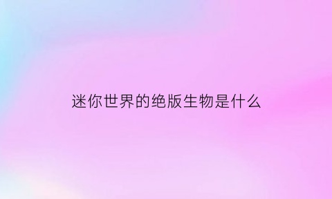 迷你世界的绝版生物是什么(迷你世界的绝版生物是什么样子的)