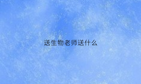 送生物老师送什么(送生物老师什么礼物高档)