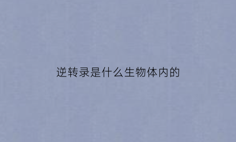 逆转录是什么生物体内的(逆转录的过程和生物学意义)