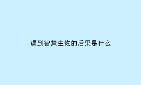 遇到智慧生物的后果是什么(智慧生物的定义是什么)