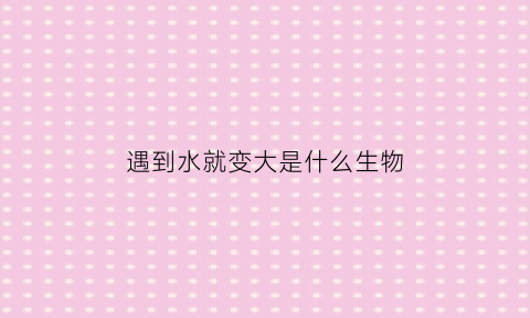 遇到水就变大是什么生物(遇到水会怎么样)