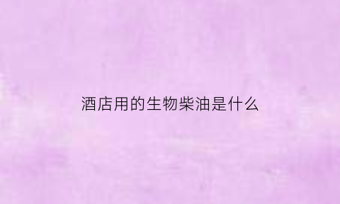酒店用的生物柴油是什么(酒店用植物油好不好)
