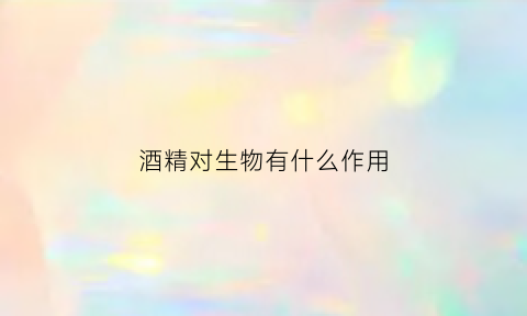 酒精对生物有什么作用(酒精对生物有什么作用呢)