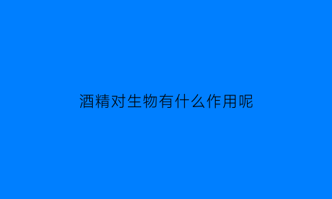 酒精对生物有什么作用呢(酒精对机体的作用)