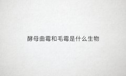 酵母曲霉和毛霉是什么生物(酵母菌和曲霉菌)