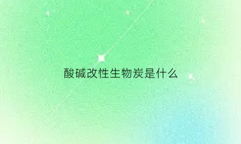 酸碱改性生物炭是什么(酸碱改性生物炭是什么东西)