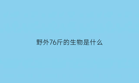 野外76斤的生物是什么(野外76斤的生物是什么生物)