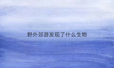 野外郊游发现了什么生物(野外生存的动物是什么动物)
