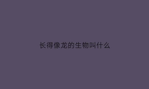 长得像龙的生物叫什么(长得很像龙的动物)
