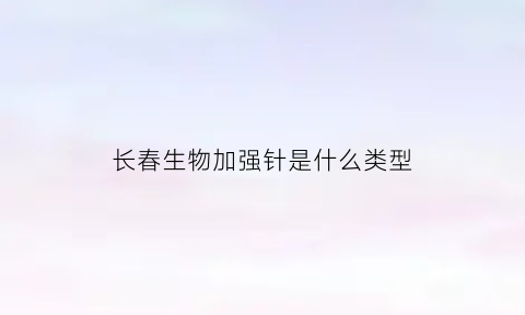 长春生物加强针是什么类型(长春生物加强针是什么类型的疫苗)