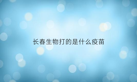 长春生物打的是什么疫苗(长春生物生产什么疫苗)