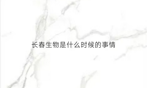 长春生物是什么时候的事情(长春生物是哪里的)