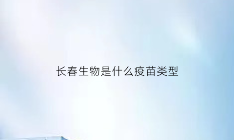 长春生物是什么疫苗类型(长春生物是什么疫苗类型的)