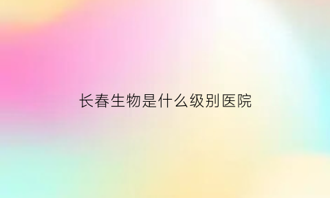 长春生物是什么级别医院