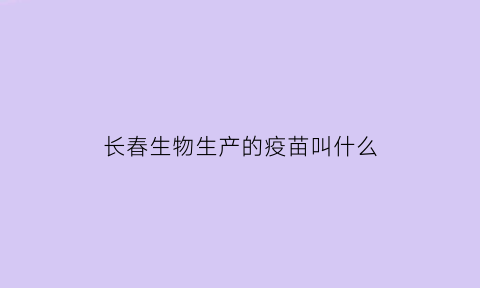 长春生物生产的疫苗叫什么(长春生物生产的疫苗叫什么名字来着)