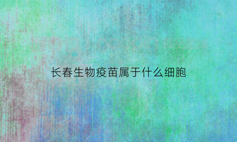 长春生物疫苗属于什么细胞(长春生物疫苗属于什么细胞疫苗)