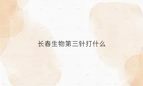 长春生物第三针打什么(长春生物疫苗打三针)