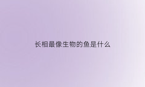 长相最像生物的鱼是什么(长得很像的动物)