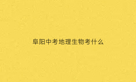 阜阳中考地理生物考什么(阜阳中考考地理生物吗)