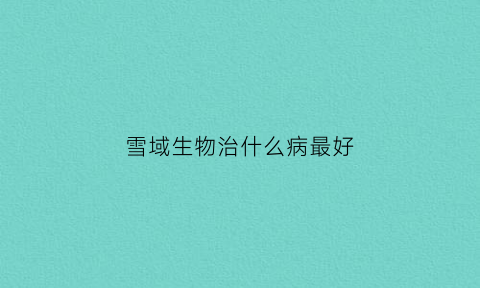 雪域生物治什么病最好(雪域鲜生态餐厅)