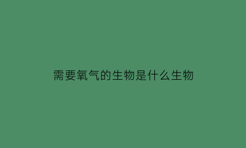 需要氧气的生物是什么生物(需要氧气用英语怎么说)