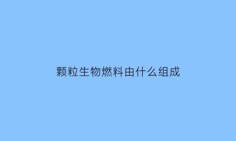 颗粒生物燃料由什么组成(颗粒生物质燃料)