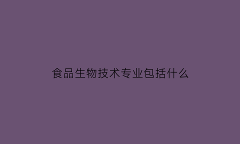 食品生物技术专业包括什么(食品生物技术专业包括什么内容)