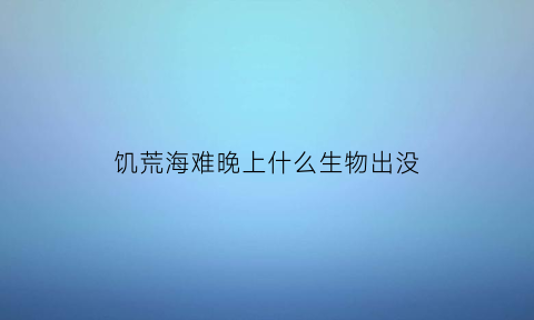 饥荒海难晚上什么生物出没(饥荒海难夜晚为什么有鬼手)