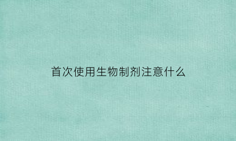首次使用生物制剂注意什么(生物制剂使用条件)