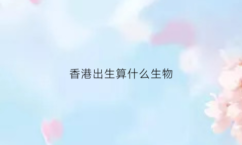 香港出生算什么生物(香港生是什么意思)